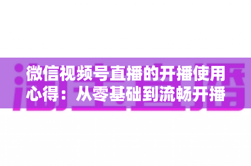 微信视频号直播的开播使用心得：从零基础到流畅开播的完整实战指南