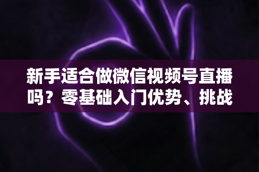 新手适合做微信视频号直播吗？零基础入门优势、挑战与实操全攻略
