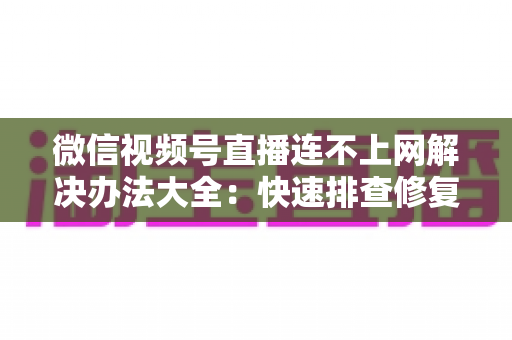 微信视频号直播连不上网解决办法大全：快速排查修复，让你的直播畅通无阻