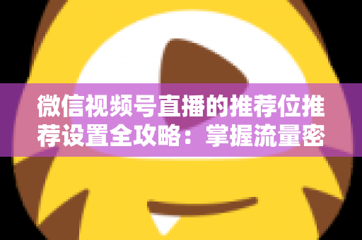 微信视频号直播的推荐位推荐设置全攻略：掌握流量密码，让直播间曝光翻倍的实操指南