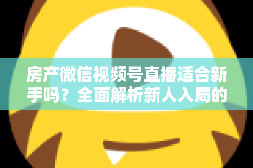 房产微信视频号直播适合新手吗？全面解析新人入局的可行性、优势与实操指南