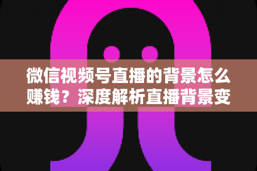 微信视频号直播的背景怎么赚钱？深度解析直播背景变现的五大实用路径与新手入门指南