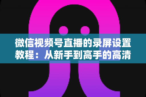 微信视频号直播的录屏设置教程:从新手到高手的高清录制全攻略,一键保存精彩直播不留遗憾 微信视频号直播的录屏设置教程:从新手到高手的高清录制全攻略,一键保存精彩直播不留遗憾
