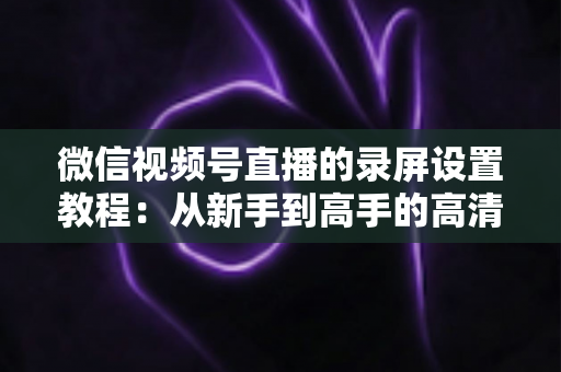 微信视频号直播的录屏设置教程：从新手到高手的高清录制全攻略，一键保存精彩直播不留遗憾