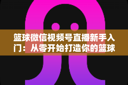 篮球微信视频号直播新手入门：从零开始打造你的篮球直播间完整指南