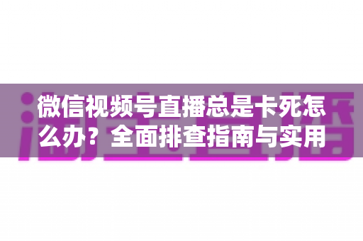 微信视频号直播总是卡死怎么办？全面排查指南与实用解决技巧助你流畅看播