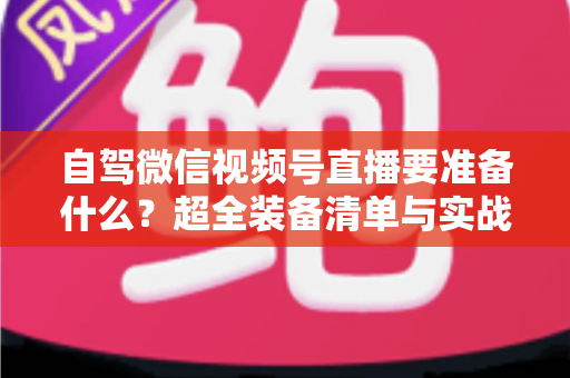 自驾微信视频号直播要准备什么？超全装备清单与实战避坑指南一次讲清