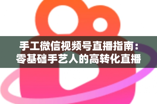手工微信视频号直播指南：零基础手艺人的高转化直播实战手册