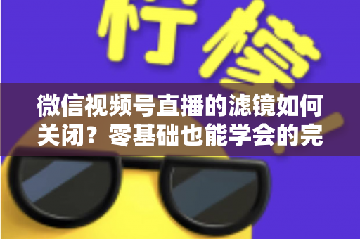 微信视频号直播的滤镜如何关闭？零基础也能学会的完整操作指南与避坑技巧
