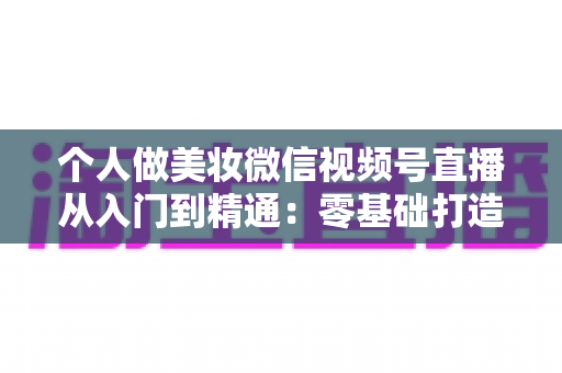 个人做美妆微信视频号直播从入门到精通:零基础打造高人气高转化美妆直播间的完整实战指南 个人做美妆微信视频号直播从入门到精通:零基础打造高人气高转化美妆直播间的完整实战指南
