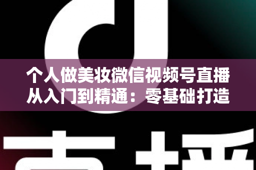 个人做美妆微信视频号直播从入门到精通：零基础打造高人气高转化美妆直播间的完整实战指南