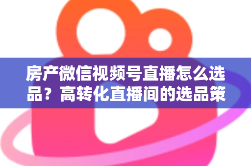 房产微信视频号直播怎么选品？高转化直播间的选品策略与实操指南全解析