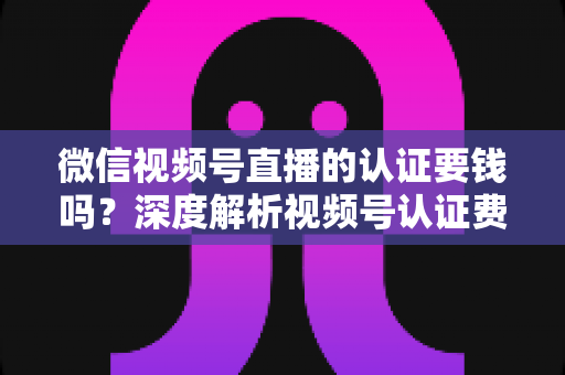 微信视频号直播的认证要钱吗？深度解析视频号认证费用、申请条件与完整流程指南