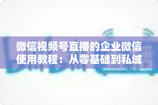 微信视频号直播的企业微信使用教程：从零基础到私域转化的全流程实战指南