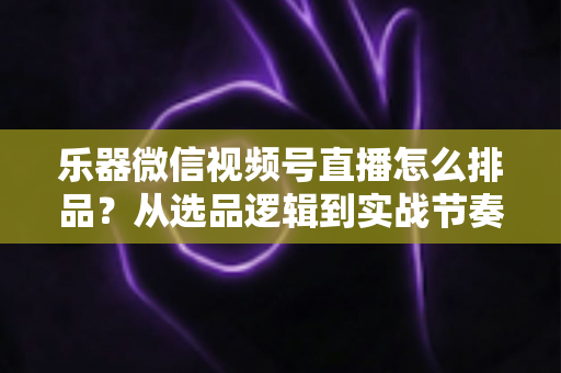 乐器微信视频号直播怎么排品？从选品逻辑到实战节奏的全攻略解析