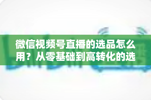 微信视频号直播的选品怎么用?从零基础到高转化的选品实战全攻略 微信视频号直播的选品怎么用?从零基础到高转化的选品实战全攻略