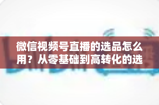 微信视频号直播的选品怎么用?从零基础到高转化的选品实战全攻略 微信视频号直播的选品怎么用?从零基础到高转化的选品实战全攻略