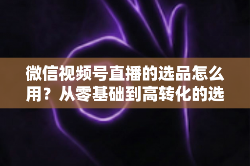 微信视频号直播的选品怎么用？从零基础到高转化的选品实战全攻略