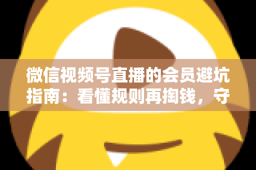 微信视频号直播的会员避坑指南：看懂规则再掏钱，守住钱包不踩雷