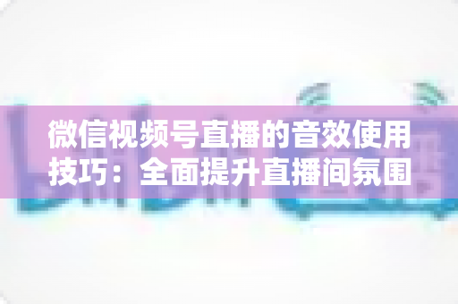 微信视频号直播的音效使用技巧:全面提升直播间氛围与观众互动的实用指南 微信视频号直播的音效使用技巧:全面提升直播间氛围与观众互动的实用指南