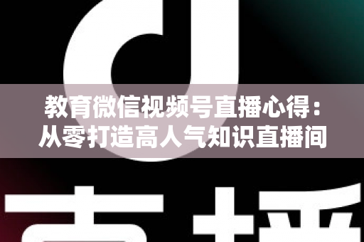 教育微信视频号直播心得:从零打造高人气知识直播间的全流程实战指南 教育微信视频号直播心得:从零打造高人气知识直播间的全流程实战指南