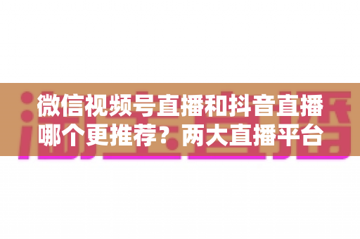 微信视频号直播和抖音直播哪个更推荐？两大直播平台深度对比与新手选平台全攻略