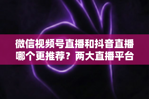 微信视频号直播和抖音直播哪个更推荐？两大直播平台深度对比与新手选平台全攻略