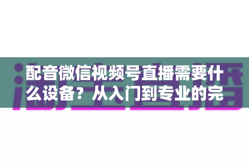 配音微信视频号直播需要什么设备?从入门到专业的完整设备配置指南 配音微信视频号直播需要什么设备?从入门到专业的完整设备配置指南