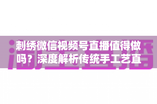 刺绣微信视频号直播值得做吗?深度解析传统手工艺直播的新机遇与变现路径 刺绣微信视频号直播值得做吗?深度解析传统手工艺直播的新机遇与变现路径