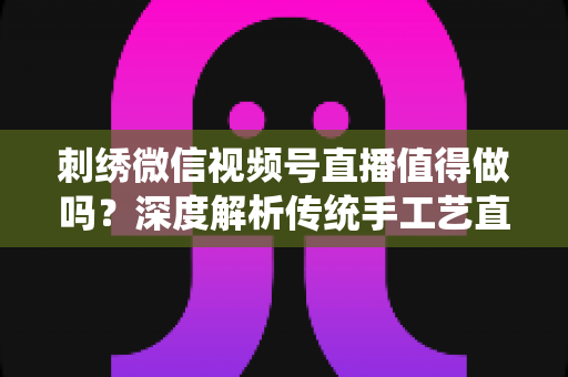 刺绣微信视频号直播值得做吗？深度解析传统手工艺直播的新机遇与变现路径