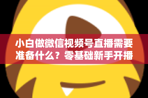 小白做微信视频号直播需要准备什么？零基础新手开播前的完整筹备清单与实操指南