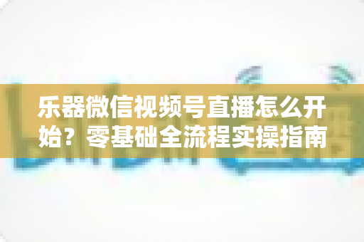 乐器微信视频号直播怎么开始？零基础全流程实操指南，助你从开播到涨粉变现一步到位