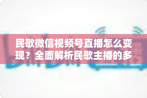 民歌微信视频号直播怎么变现？全面解析民歌主播的多元盈利路径与实操指南