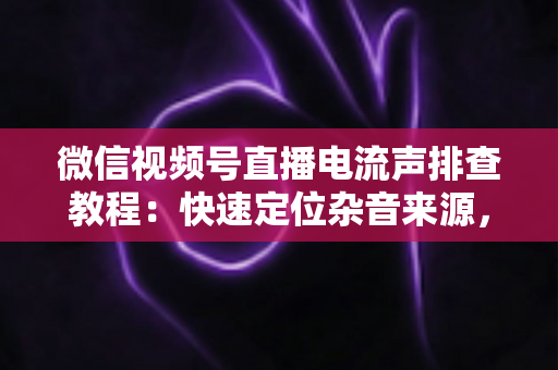 微信视频号直播电流声排查教程:快速定位杂音来源,告别嗡嗡声,打造高清音质直播间的完整实战指南 微信视频号直播电流声排查教程:快速定位杂音来源,告别嗡嗡声,打造高清音质直播间的完整实战指南