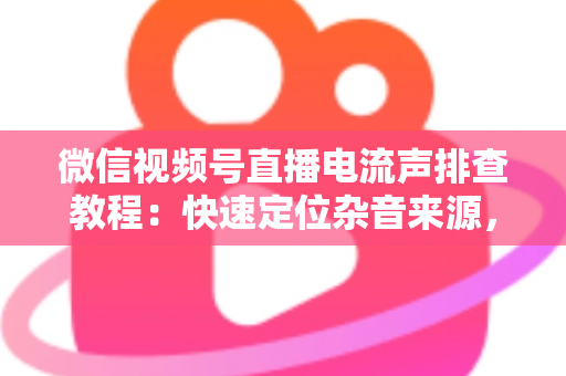 微信视频号直播电流声排查教程：快速定位杂音来源，告别嗡嗡声，打造高清音质直播间的完整实战指南
