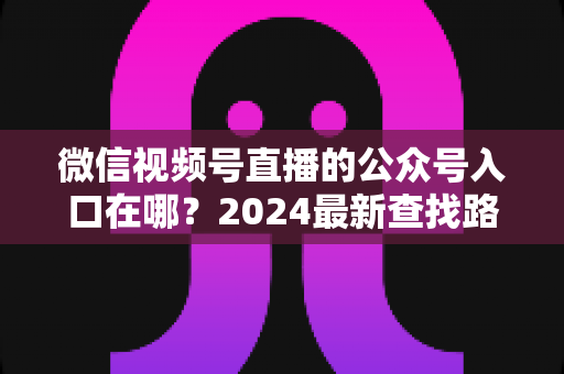 微信视频号直播的公众号入口在哪？2024最新查找路径与关联设置全攻略