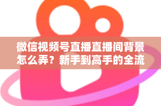微信视频号直播直播间背景怎么弄？新手到高手的全流程搭建指南与实用技巧