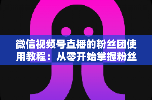 微信视频号直播的粉丝团使用教程：从零开始掌握粉丝团创建、加入与高效运营的全流程实战指南