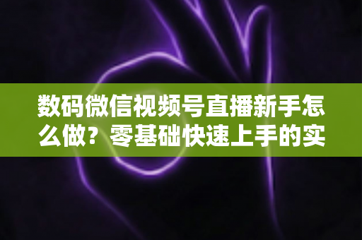 数码微信视频号直播新手怎么做？零基础快速上手的实战攻略全解析
