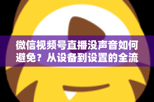 微信视频号直播没声音如何避免?从设备到设置的全流程静音预防实用指南 微信视频号直播没声音如何避免?从设备到设置的全流程静音预防实用指南