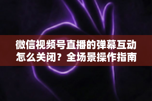 微信视频号直播的弹幕互动怎么关闭？全场景操作指南与运营建议，助你打造清爽的直播体验