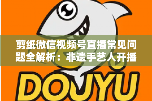 剪纸微信视频号直播常见问题全解析：非遗手艺人开播必备的避坑指南