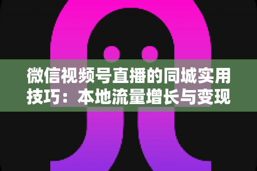 微信视频号直播的同城实用技巧:本地流量增长与变现的一站式实战指南 微信视频号直播的同城实用技巧:本地流量增长与变现的一站式实战指南