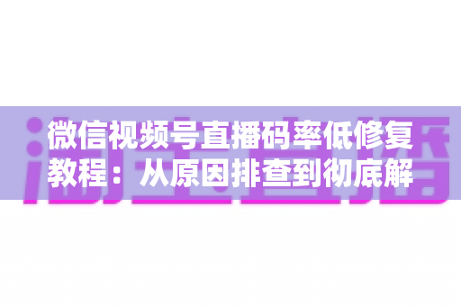微信视频号直播码率低修复教程：从原因排查到彻底解决的完整实战指南