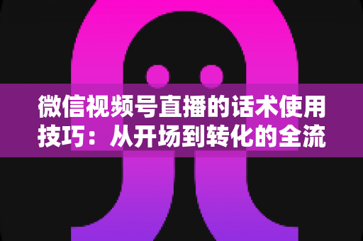 微信视频号直播的话术使用技巧：从开场到转化的全流程实战指南