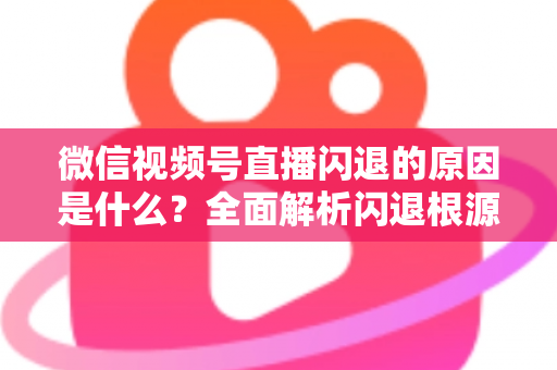 微信视频号直播闪退的原因是什么？全面解析闪退根源与实用解决方案指南