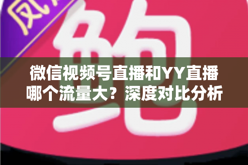 微信视频号直播和YY直播哪个流量大？深度对比分析助你选对平台