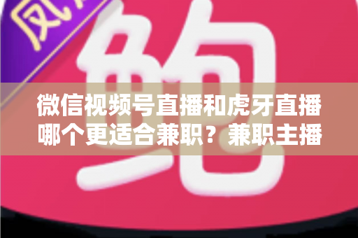 微信视频号直播和虎牙直播哪个更适合兼职？兼职主播平台选择深度解析