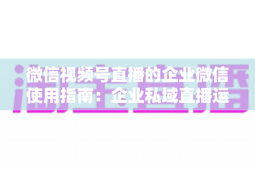 微信视频号直播的企业微信使用指南：企业私域直播运营全流程实操手册
