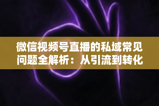 微信视频号直播的私域常见问题全解析：从引流到转化的实战指南